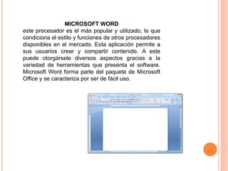 MICROSOFT WORD 
este procesador es el más popular y utilizado, lo que 
condiciona el estilo y funciones de otros procesadores 
disponibles en el mercado. Esta aplicación permite a 
sus usuarios crear y compartir contenido. A este 
puede otorgársele diversos aspectos gracias a la 
variedad de herramientas que presenta el software. 
Microsoft Word forma parte del paquete de Microsoft 
Office y se caracteriza por ser de fácil uso. 
 