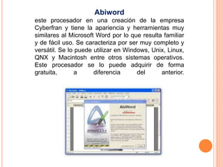 Abiword 
este procesador en una creación de la empresa 
Cyberfran y tiene la apariencia y herramientas muy 
similares al Microsoft Word por lo que resulta familiar 
y de fácil uso. Se caracteriza por ser muy completo y 
versátil. Se lo puede utilizar en Windows, Unix, Linux, 
QNX y Macintosh entre otros sistemas operativos. 
Este procesador se lo puede adquirir de forma 
gratuita, a diferencia del anterior. 
 