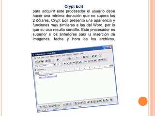 Crypt Edit 
para adquirir este procesador el usuario debe 
hacer una mínima donación que no supera los 
2 dólares. Crypt Edit presenta una apariencia y 
funciones muy similares a las del Word, por lo 
que su uso resulta sencillo. Este procesador es 
superior a los anteriores para la inserción de 
imágenes, fecha y hora de los archivos. 
