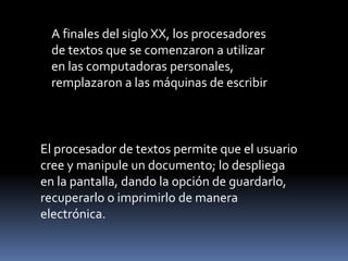 El procesador de textos permite que el usuario
cree y manipule un documento; lo despliega
en la pantalla, dando la opción de guardarlo,
recuperarlo o imprimirlo de manera
electrónica.
A finales del siglo XX, los procesadores
de textos que se comenzaron a utilizar
en las computadoras personales,
remplazaron a las máquinas de escribir
 