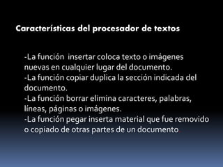 Características del procesador de textos
-La función insertar coloca texto o imágenes
nuevas en cualquier lugar del documento.
-La función copiar duplica la sección indicada del
documento.
-La función borrar elimina caracteres, palabras,
líneas, páginas o imágenes.
-La función pegar inserta material que fue removido
o copiado de otras partes de un documento.
 