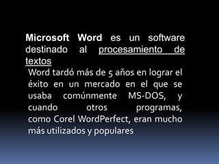 Microsoft Word es un software
destinado al procesamiento de
textos
Word tardó más de 5 años en lograr el
éxito en un mercado en el que se
usaba comúnmente MS-DOS, y
cuando otros programas,
como Corel WordPerfect, eran mucho
más utilizados y populares
 