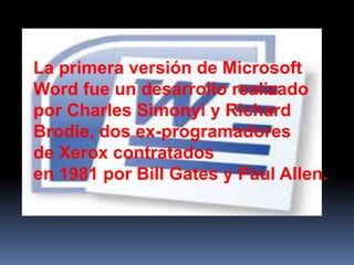La primera versión de Microsoft
Word fue un desarrollo realizado
por Charles Simonyi y Richard
Brodie, dos ex-programadores
de Xerox contratados
en 1981 por Bill Gates y Paul Allen.
 