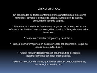 CARACTERISTICAS
* Un procesador de textos contempla otras características tales como
márgenes, tamaño y formato de la hoja, numeración de página,
encabezado y pie de página..
* Puedes aplicar distintas fuentes a lo largo del documento, e incluso
efectos a las fuentes, tales como negrillas, cursiva, subrayado, color a las
letras, etc.
* Posee un corrector ortográfico y de sintaxis.
* Puedes insertar imágenes en cualquier parte del documento, lo que se
conoce como autoedición.
* Puedes realizar documentos en columnas, tipo periódico,
automáticamente con unos cuantos clics.
* Existe una opción de tablas, que facilita el hacer cuadros tabulares,
formatos, formularios, etc.
 