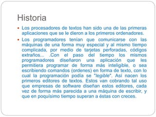 Historia 
 Los procesadores de textos han sido una de las primeras 
aplicaciones que se le dieron a los primeros ordenadores. 
 Los programadores tenían que comunicarse con las 
máquinas de una forma muy especial y al mismo tiempo 
complicada, por medio de tarjetas perforadas, códigos 
extraños... .Con el paso del tiempo los mismos 
programadores diseñaron una aplicación que les 
permitiera programar de forma más inteligible, o sea 
escribiendo comandos (ordenes) en forma de texto, con lo 
cual la programación podía se "legible". Así nacen los 
primeros editores de textos. Estos van cobrando tal uso 
que empresas de software diseñan estos editores, cada 
vez de forma más parecida a una máquina de escribir, y 
que en poquísimo tiempo superan a éstas con creces. 
 