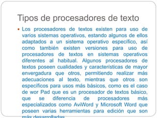 Tipos de procesadores de texto 
 Los procesadores de textos existen para uso de 
varios sistemas operativos, estando algunos de ellos 
adaptados a un sistema operativo específico, así 
como también existen versiones para uso de 
procesadores de textos en sistemas operativos 
diferentes al habitual. Algunos procesadores de 
textos poseen cualidades y características de mayor 
envergadura que otros, permitiendo realizar más 
adecuaciones al texto, mientras que otros son 
específicos para usos más básicos, como es el caso 
de wor Pad que es un procesador de textos básico, 
que se diferencia de procesadores más 
especializados como AviWord y Microsoft Word que 
poseen varias herramientas para edición que son 
más desarrolladas 
 