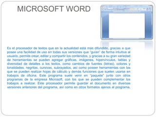 MICROSOFT WORD 
Es el procesador de textos que en la actualidad está más difundido, gracias a que 
posee una facilidad de uso en todas sus versiones que “guían” de forma intuitiva al 
usuario, permite crear, editar y compartir los contenidos, y gracias a su gran variedad 
de herramientas se pueden agregar gráficas, imágenes, hipervínculos, tablas y 
diversidad de detalles a los textos, como cambios de fuentes (letras), colores y 
tonalidades, negritas, cursivas, subrayados, así como poseer herramientas con las 
que se pueden realizar hojas de cálculo y demás funciones que suelen usarse en 
trabajos de oficina. Este programa suele venir en “paquete” junto con otros 
programas de la empresa Microsoft, con los que se pueden complementar los 
trabajos a realizar. Este procesador permite guardar el documento en diversas 
versiones anteriores del programa, así como en otros formatos ajenos al programa. 
 