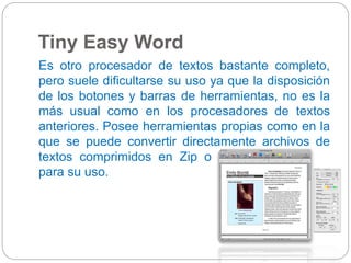 Tiny Easy Word 
Es otro procesador de textos bastante completo, 
pero suele dificultarse su uso ya que la disposición 
de los botones y barras de herramientas, no es la 
más usual como en los procesadores de textos 
anteriores. Posee herramientas propias como en la 
que se puede convertir directamente archivos de 
textos comprimidos en Zip o los archivos HTML 
para su uso. 
 