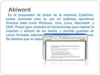 Abiword 
Es el procesador de textos de la empresa Cyberfran, 
posee versiones para su uso en sistemas operativos 
diversos tales como Windows, Unix, Linux, Macintosh, y 
QNX. Posee gran variedad de herramientas para realizar la 
creación y edición de los textos, y permite guardad en 
varios formatos además del formato nativo del programa. 
Se destaca que su adquisición es gratuita. 
 