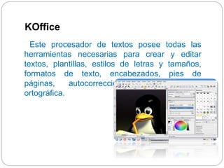 KOffice 
Este procesador de textos posee todas las 
herramientas necesarias para crear y editar 
textos, plantillas, estilos de letras y tamaños, 
formatos de texto, encabezados, pies de 
páginas, autocorrecciones, corrección y 
ortográfica. 
