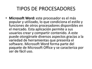 TIPOS DE PROCESADORES 
• Microsoft Word: este procesador es el más 
popular y utilizado, lo que condiciona el estilo y 
funciones de otros procesadores disponibles en 
el mercado. Esta aplicación permite a sus 
usuarios crear y compartir contenido. A este 
puede otorgársele diversos aspectos gracias a la 
variedad de herramientas que presenta el 
software. Microsoft Word forma parte del 
paquete de Microsoft Office y se caracteriza por 
ser de fácil uso. 
 