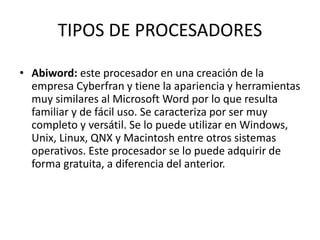 TIPOS DE PROCESADORES 
• Abiword: este procesador en una creación de la 
empresa Cyberfran y tiene la apariencia y herramientas 
muy similares al Microsoft Word por lo que resulta 
familiar y de fácil uso. Se caracteriza por ser muy 
completo y versátil. Se lo puede utilizar en Windows, 
Unix, Linux, QNX y Macintosh entre otros sistemas 
operativos. Este procesador se lo puede adquirir de 
forma gratuita, a diferencia del anterior. 
 