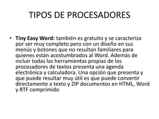 TIPOS DE PROCESADORES 
• Tiny Easy Word: también es gratuito y se caracteriza 
por ser muy completo pero con un diseño en sus 
menús y botones que no resultan familiares para 
quienes están acostumbrados al Word. Además de 
incluir todas las herramientas propias de los 
procesadores de textos presenta una agenda 
electrónica y calculadora. Una opción que presenta y 
que puede resultar muy útil es que puede convertir 
directamente a texto y ZIP documentos en HTML, Word 
y RTF comprimido 
