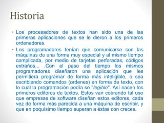 Historia 
• Los procesadores de textos han sido una de las 
primeras aplicaciones que se le dieron a los primeros 
ordenadores. 
• Los programadores tenían que comunicarse con las 
máquinas de una forma muy especial y al mismo tiempo 
complicada, por medio de tarjetas perforadas, códigos 
extraños... .Con el paso del tiempo los mismos 
programadores diseñaron una aplicación que les 
permitiera programar de forma más inteligible, o sea 
escribiendo comandos (ordenes) en forma de texto, con 
lo cual la programación podía se "legible". Así nacen los 
primeros editores de textos. Estos van cobrando tal uso 
que empresas de software diseñan estos editores, cada 
vez de forma más parecida a una máquina de escribir, y 
que en poquísimo tiempo superan a éstas con creces. 
 