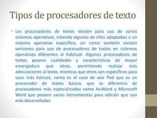 Tipos de procesadores de texto 
• Los procesadores de textos existen para uso de varios 
sistemas operativos, estando algunos de ellos adaptados a un 
sistema operativo específico, así como también existen 
versiones para uso de procesadores de textos en sistemas 
operativos diferentes al habitual. Algunos procesadores de 
textos poseen cualidades y características de mayor 
envergadura que otros, permitiendo realizar más 
adecuaciones al texto, mientras que otros son específicos para 
usos más básicos, como es el caso de wor Pad que es un 
procesador de textos básico, que se diferencia de 
procesadores más especializados como AviWord y Microsoft 
Word que poseen varias herramientas para edición que son 
más desarrolladas 
 