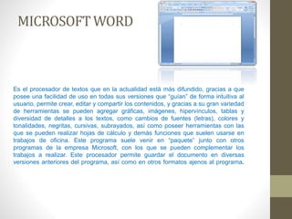 MICROSOFT WORD 
Es el procesador de textos que en la actualidad está más difundido, gracias a que 
posee una facilidad de uso en todas sus versiones que “guían” de forma intuitiva al 
usuario, permite crear, editar y compartir los contenidos, y gracias a su gran variedad 
de herramientas se pueden agregar gráficas, imágenes, hipervínculos, tablas y 
diversidad de detalles a los textos, como cambios de fuentes (letras), colores y 
tonalidades, negritas, cursivas, subrayados, así como poseer herramientas con las 
que se pueden realizar hojas de cálculo y demás funciones que suelen usarse en 
trabajos de oficina. Este programa suele venir en “paquete” junto con otros 
programas de la empresa Microsoft, con los que se pueden complementar los 
trabajos a realizar. Este procesador permite guardar el documento en diversas 
versiones anteriores del programa, así como en otros formatos ajenos al programa. 
 