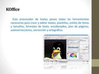 KOffice 
Este procesador de textos posee todas las herramientas 
necesarias para crear y editar textos, plantillas, estilos de letras 
y tamaños, formatos de texto, encabezados, pies de páginas, 
autocorrecciones, corrección y ortográfica. 
 