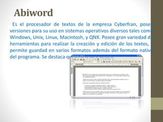 Abiword 
Es el procesador de textos de la empresa Cyberfran, posee 
versiones para su uso en sistemas operativos diversos tales como 
Windows, Unix, Linux, Macintosh, y QNX. Posee gran variedad de 
herramientas para realizar la creación y edición de los textos, y 
permite guardad en varios formatos además del formato nativo 
del programa. Se destaca que su adquisición es gratuita. 
