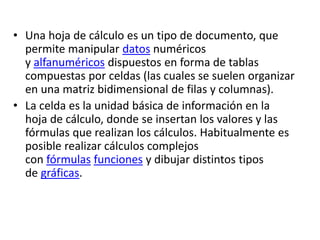 • Una hoja de cálculo es un tipo de documento, que 
permite manipular datos numéricos 
y alfanuméricos dispuestos en forma de tablas 
compuestas por celdas (las cuales se suelen organizar 
en una matriz bidimensional de filas y columnas). 
• La celda es la unidad básica de información en la 
hoja de cálculo, donde se insertan los valores y las 
fórmulas que realizan los cálculos. Habitualmente es 
posible realizar cálculos complejos 
con fórmulas funciones y dibujar distintos tipos 
de gráficas. 
 