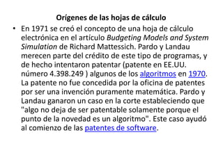 Orígenes de las hojas de cálculo 
• En 1971 se creó el concepto de una hoja de cálculo 
electrónica en el artículo Budgeting Models and System 
Simulation de Richard Mattessich. Pardo y Landau 
merecen parte del crédito de este tipo de programas, y 
de hecho intentaron patentar (patente en EE.UU. 
número 4.398.249 ) algunos de los algoritmos en 1970. 
La patente no fue concedida por la oficina de patentes 
por ser una invención puramente matemática. Pardo y 
Landau ganaron un caso en la corte estableciendo que 
"algo no deja de ser patentable solamente porque el 
punto de la novedad es un algoritmo". Este caso ayudó 
al comienzo de las patentes de software. 
 