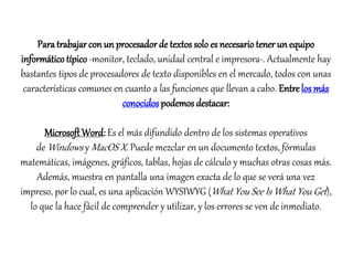 Para trabajar con un procesador de textos solo es necesario tener un equipo 
informático típico -monitor, teclado, unidad central e impresora-. Actualmente hay 
bastantes tipos de procesadores de texto disponibles en el mercado, todos con unas 
características comunes en cuanto a las funciones que llevan a cabo. Entre los más 
conocidos podemos destacar: 
Microsoft Word: Es el más difundido dentro de los sistemas operativos 
deWindows yMacOS X. Puede mezclar en un documento textos, fórmulas 
matemáticas, imágenes, gráficos, tablas, hojas de cálculo y muchas otras cosas más. 
Además, muestra en pantalla una imagen exacta de lo que se verá una vez 
impreso, por lo cual, es una aplicación WYSIWYG (What You See Is What You Get ), 
lo que la hace fácil de comprender y utilizar, y los errores se ven de inmediato. 
 