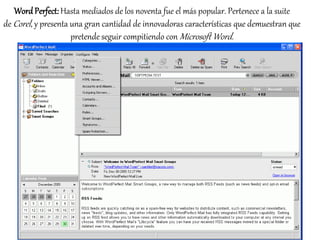 Word Perfect: Hasta mediados de los noventa fue el más popular. Pertenece a la suite 
deCorel , y presenta una gran cantidad de innovadoras características que demuestran que 
pretende seguir compitiendo conMicrosoft Word. 
 