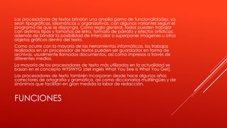 Los procesadores de textos brindan una amplia gama de funcionalidades, ya 
sean tipográficas, idiomáticas u organizativas, con algunas variantes según el 
programa de que se disponga. Como regla general, todos pueden trabajar 
con distintos tipos y tamaños de letra, formato de párrafo y efectos artísticos; 
además de brindar la posibilidad de intercalar o superponer imágenes u otros 
objetos gráficos dentro del texto. 
Como ocurre con la mayoría de las herramientas informáticas, los trabajos 
realizados en un procesador de textos pueden ser guardados en forma de 
archivos, usualmente llamados documentos, así como impresos a través de 
diferentes medios. 
La mayoría de los procesadores de texto más utilizados en la actualidad se 
basan en el concepto WYSIWYG (del inglés What You See Is What You Get). 
Los procesadores de texto también incorporan desde hace algunos años 
correctores de ortografía y gramática, así como diccionarios multilingües y de 
sinónimos que facilitan en gran medida la labor de redacción. 
FUNCIONES 
 