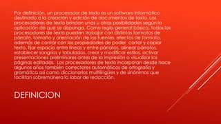 Por definición, un procesador de texto es un software informático 
destinado a la creación y edición de documentos de texto. Los 
procesadores de texto brindan unas u otras posibilidades según la 
aplicación de que se disponga. Como regla general básica, todos los 
procesadores de texto pueden trabajar con distintos formatos de 
párrafo, tamaño y orientación de las fuentes, efectos de formato, 
además de contar con las propiedades de poder cortar y copiar 
texto, fijar espacio entre líneas y entre párrafos, alinear párrafos, 
establecer sangrías y tabulados, crear y modificar estilos, activar 
presentaciones preliminares antes de la impresión o visualizar las 
páginas editadas. Los procesadores de texto incorporan desde hace 
algunos años también correctores automáticos de ortografía y 
gramática así como diccionarios multilingües y de sinónimos que 
facilitan sobremanera la labor de redacción. 
DEFINICION 
 