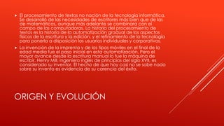  El procesamiento de textos no nación de la tecnología informática. 
Se desarrolló de las necesidades de escritores más bien que de las 
de matemáticos, aunque más adelante se combinara con el 
campo de las computadoras. La historia del procesamiento de 
textos es la historia de la automatización gradual de los aspectos 
físicos de la escritura y la edición, y el refinamiento de la tecnología 
para ponerla a disposición los usuarios individuales y corporativos. 
 La invención de la imprenta y de los tipos móviles en el final de la 
edad media fue el paso inicial en esta automatización. Pero el 
mayor avance desde la escritura manual lo fue la máquina de 
escribir. Henry Mill, ingeniero inglés de principios del siglo XVII, es 
considerado su inventor. El hecho de que hoy casi no se sabe nada 
sobre su invento es evidencia de su carencia del éxito. 
ORIGEN Y EVOLUCIÓN 
