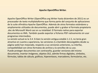 Apache OpenOfficeWriter. 
Apache OpenOffice Writer (OpenOffice.org Writer hasta diciembre de 2011) es un 
procesador de texto multiplataforma que forma parte del conjunto de aplicaciones 
de la suite ofimática Apache OpenOffice. Además de otros formatos estándares y 
ampliamente utilizados de documentos, puede abrir y grabar el formato propietario 
.doc de Microsoft Word casi en su totalidad. El formato nativo para exportar 
documentos es XML. También puede exportar a ficheros PDF nativamente sin usar 
programas intermedios. 
La versión actual es la 3.4. Si bien la versión antigua estable 1.1.5, no tenía gran 
atractivo en cuanto a apariencia, las versiones 2.x (también descargables desde su 
página web) han mejorado, respecto a sus versiones anteriores, su interfaz, 
compatibilidad con otros formatos de archivo y la sencillez de su uso. 
Puede proteger documentos con contraseña, guardar versiones del mismo 
documento, insertar imágenes, objetos OLE, admite firmas digitales, símbolos, 
fórmulas, tablas de cálculo, gráficos, hiperenlaces, marcadores, formularios, etc. 
 