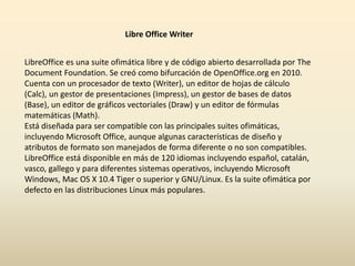 Libre Office Writer 
LibreOffice es una suite ofimática libre y de código abierto desarrollada por The 
Document Foundation. Se creó como bifurcación de OpenOffice.org en 2010. 
Cuenta con un procesador de texto (Writer), un editor de hojas de cálculo 
(Calc), un gestor de presentaciones (Impress), un gestor de bases de datos 
(Base), un editor de gráficos vectoriales (Draw) y un editor de fórmulas 
matemáticas (Math). 
Está diseñada para ser compatible con las principales suites ofimáticas, 
incluyendo Microsoft Office, aunque algunas características de diseño y 
atributos de formato son manejados de forma diferente o no son compatibles. 
LibreOffice está disponible en más de 120 idiomas incluyendo español, catalán, 
vasco, gallego y para diferentes sistemas operativos, incluyendo Microsoft 
Windows, Mac OS X 10.4 Tiger o superior y GNU/Linux. Es la suite ofimática por 
defecto en las distribuciones Linux más populares. 
