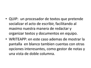 • QUIP: un procesador de textos que pretende 
socializar el acto de escribir, facilitando al 
maximo nuestra manera de redactar y 
organizar textos y documentos en equipo. 
• WRITEAPP: en este caso ademas de mostrar la 
pantalla en blanco tambien cuentas con otras 
opciones interesantes, como gestor de notas y 
una vista de doble columna. 
 