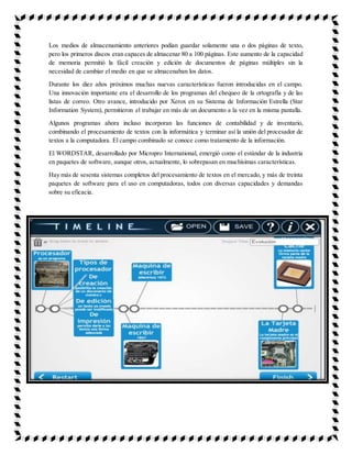 Los medios de almacenamiento anteriores podían guardar solamente una o dos páginas de texto,
pero los primeros discos eran capaces de almacenar 80 a 100 páginas. Este aumento de la capacidad
de memoria permitió la fácil creación y edición de documentos de páginas múltiples sin la
necesidad de cambiar el medio en que se almacenaban los datos.
Durante los diez años próximos muchas nuevas características fueron introducidas en el campo.
Una innovación importante era el desarrollo de los programas del chequeo de la ortografía y de las
listas de correo. Otro avance, introducido por Xerox en su Sistema de Información Estrella (Star
Information System), permitieron el trabajar en más de un documento a la vez en la misma pantalla.
Algunos programas ahora incluso incorporan las funciones de contabilidad y de inventario,
combinando el procesamiento de textos con la informática y terminar así la unión del procesador de
textos a la computadora. El campo combinado se conoce como tratamiento de la información.
El WORDSTAR, desarrollado por Micropro International, emergió como el estándar de la industria
en paquetes de software, aunque otros, actualmente, lo sobrepasan en muchísimas características.
Hay más de sesenta sistemas completos del procesamiento de textos en el mercado, y más de treinta
paquetes de software para el uso en computadoras, todos con diversas capacidades y demandas
sobre su eficacia.
 