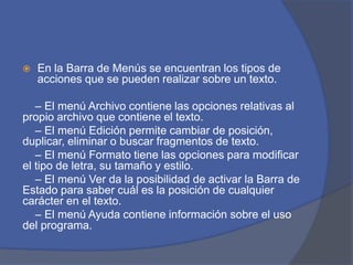  En la Barra de Menús se encuentran los tipos de
acciones que se pueden realizar sobre un texto.
– El menú Archivo contiene las opciones relativas al
propio archivo que contiene el texto.
– El menú Edición permite cambiar de posición,
duplicar, eliminar o buscar fragmentos de texto.
– El menú Formato tiene las opciones para modificar
el tipo de letra, su tamaño y estilo.
– El menú Ver da la posibilidad de activar la Barra de
Estado para saber cuál es la posición de cualquier
carácter en el texto.
– El menú Ayuda contiene información sobre el uso
del programa.
 