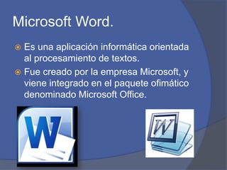 Microsoft Word.
 Es una aplicación informática orientada
al procesamiento de textos.
 Fue creado por la empresa Microsoft, y
viene integrado en el paquete ofimático
denominado Microsoft Office.
 