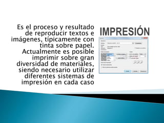 Es el proceso y resultado
de reproducir textos e
imágenes, típicamente con
tinta sobre papel.
Actualmente es posible
imprimir sobre gran
diversidad de materiales,
siendo necesario utilizar
diferentes sistemas de
impresión en cada caso
 