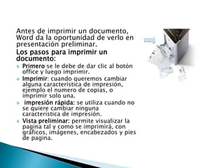 Antes de imprimir un documento,
Word da la oportunidad de verlo en
presentación preliminar.
Los pasos para imprimir un
documento:
 Primero se le debe de dar clic al botón
office y luego imprimir.
 Imprimir: cuando queremos cambiar
alguna característica de impresión,
ejemplo el numero de copias, o
imprimir solo una.
 impresión rápida: se utiliza cuando no
se quiere cambiar ninguna
característica de impresión.
 Vista preliminar: permite visualizar la
pagina tal y como se imprimirá, con
gráficos, imágenes, encabezados y pies
de pagina.
 