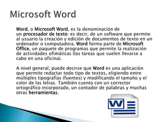 Word, o Microsoft Word, es la denominación de
un procesador de texto: es decir, de un software que permite
al usuario la creación y edición de documentos de texto en un
ordenador o computadora. Word forma parte de Microsoft
Office, un paquete de programas que permite la realización
de actividades ofimáticas (las tareas que suelen llevarse a
cabo en una oficina).
A nivel general, puede decirse que Word es una aplicación
que permite redactar todo tipo de textos, eligiendo entre
múltiples tipografías (fuentes) y modificando el tamaño y el
color de las letras. También cuenta con un corrector
ortográfico incorporado, un contador de palabras y muchas
otras herramientas.
 