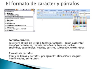 Formato carácter.
Se refiere al tipo de letras o fuentes, tamaños, color, aumentar
tamaños de fuentes, reducir tamaños de fuentes, tachar,
subíndice, superíndice, negrita, cursiva, subrayado, entres otros.
formato de párrafos
Contiene líneas y párrafos, por ejemplo: alineación y sangrías,
interlineados, entre otros.
 