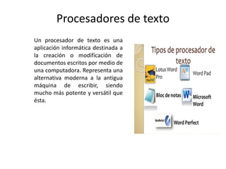 Procesadores de texto
Un procesador de texto es una
aplicación informática destinada a
la creación o modificación de
documentos escritos por medio de
una computadora. Representa una
alternativa moderna a la antigua
máquina de escribir, siendo
mucho más potente y versátil que
ésta.
 