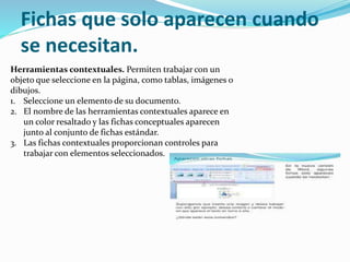 Fichas que solo aparecen cuando
se necesitan.
Herramientas contextuales. Permiten trabajar con un
objeto que seleccione en la página, como tablas, imágenes o
dibujos.
1. Seleccione un elemento de su documento.
2. El nombre de las herramientas contextuales aparece en
un color resaltado y las fichas conceptuales aparecen
junto al conjunto de fichas estándar.
3. Las fichas contextuales proporcionan controles para
trabajar con elementos seleccionados.
 