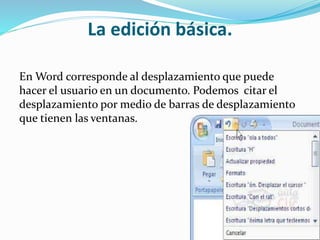 La edición básica.
En Word corresponde al desplazamiento que puede
hacer el usuario en un documento. Podemos citar el
desplazamiento por medio de barras de desplazamiento
que tienen las ventanas.
 