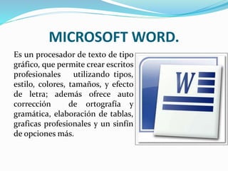 MICROSOFT WORD.
Es un procesador de texto de tipo
gráfico, que permite crear escritos
profesionales utilizando tipos,
estilo, colores, tamaños, y efecto
de letra; además ofrece auto
corrección de ortografía y
gramática, elaboración de tablas,
graficas profesionales y un sinfín
de opciones más.
 