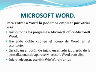 MICROSOFT WORD.
Para entrar a Word lo podemos emplear por varias
vías:
 Inicio-todos los programas- Microsoft office-Microsoft
Word.
 Haciendo doble clic en el icono de Word en el
escritorio.
 Un clic en el botón de inicio en el lado izquierdo de la
pantalla, cuando aparece Microsoft Word otro clic.
 Inicio- ejecutar, escribir WinWord y enter.
 