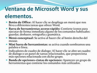 Ventana de Microsoft Word y sus
elementos.
 Botón de Office: Al hacer clic se despliega un menú que nos
lleva a diferentes tareas que ofrece Word.
 Barra de herramientas acceso rápido: Contiene iconos para
ejecutar de forma inmediata alguno de los comandos habituales:
guardar, deshacer, ortografía y gramática.
 Menú conceptual: Se activa al hacer clic al botón derecho del
mouse.
 Mini barra de herramientas: se activa cuando sombramos una
palabra o línea.
 Indicadores de cuadro de dialogo: Al hacer clic se abre un cuadro
de dialogo o un panel de tareas relacionados, que proporciona
más opciones relacionada con dicho grupo.
 Banda de opciones-cintas de opciones: Aparecen un grupo de
herramientas que contiene los comandos más utilizados.
 