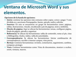 Ventana de Microsoft Word y sus
elementos.
Opciones de la banda de opciones:
 Inicio: contiene las opciones más comunes sobre copiar, cortar y pegar. Y está
dividida en 5 secciones-Portapapeles, fuente, párrafo, estilo y edición.
 Insertar: En esta se encuentran un grupo de herramientas como: páginas,
tablas, ilustraciones, vínculo, encabezado y pie de páginas, texto y símbolos.
 Diseño de página: Aquí se ubican las herramientas: temas, configurar página,
fondo de página, párrafo y organizar.
 Referencia: Se ubican las herramientas: tabla de contenido, notas al pie, citas
y bibliografías, títulos, índice, tabla de autoridades.
 Correspondencia: Se ubican las herramientas: Iniciar combinación de
correspondencia, escribir e insertar campos, vista previa.
 Revisar: Contiene herramientas: revisión, comentarios, seguimiento, cambios,
comparar, proteger.
 Vista: Contiene herramientas como: Vista de documentos, mostrar u ocultar,
zoom, ventana, macros.
 