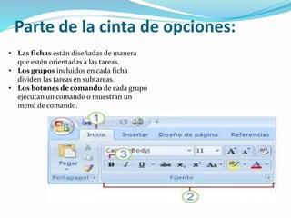 Parte de la cinta de opciones:
• Las fichas están diseñadas de manera
que estén orientadas a las tareas.
• Los grupos incluidos en cada ficha
dividen las tareas en subtareas.
• Los botones de comando de cada grupo
ejecutan un comando o muestran un
menú de comando.
 