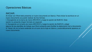 INICIAR:
Al iniciar con Word éste presenta un nuevo documento en blanco. Para iniciar la escritura en un
nuevo documento se puede realizar de tres formas:
I. Escogiendo en la barra de menú ARCHIVO y luego la opción de NUEVO. Esta
opción no presenta ningún formato en especial.
Ii. Escogiendo en la barra de menú ARCHIVO y luego la opción de NUEVO y elegir
alguna de las plantillas de trabajo que Word presenta para facilitar la elaboración de tu documento.
Iii. Hacer clic en la barra estándar en el icono de la hoja en blanco y automáticamente aparece un
nuevo documento.
Operaciones Básicas
 