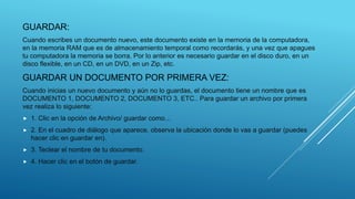 GUARDAR:
Cuando escribes un documento nuevo, este documento existe en la memoria de la computadora,
en la memoria RAM que es de almacenamiento temporal como recordarás, y una vez que apagues
tu computadora la memoria se borra. Por lo anterior es necesario guardar en el disco duro, en un
disco flexible, en un CD, en un DVD, en un Zip, etc.
GUARDAR UN DOCUMENTO POR PRIMERA VEZ:
Cuando inicias un nuevo documento y aún no lo guardas, el documento tiene un nombre que es
DOCUMENTO 1, DOCUMENTO 2, DOCUMENTO 3, ETC.. Para guardar un archivo por primera
vez realiza lo siguiente:
 1. Clic en la opción de Archivo/ guardar como…
 2. En el cuadro de diálogo que aparece, observa la ubicación donde lo vas a guardar (puedes
hacer clic en guardar en).
 3. Teclear el nombre de tu documento.
 4. Hacer clic en el botón de guardar.
 