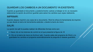 GUARDAR LOS CAMBIOS A UN DOCUMENTO YA EXISTENTE:
Cuando ya guardaste el documento y posteriormente vuelves a trabajar en él, es necesario
seleccionar la opción de archivo/ guardar para salvar los cambios que vayas realizando.
IMPRIMIR:
Cuando desees imprimir una copia de tu documento, Word te ofrece la herramienta de imprimir,
ya sea desde la barra de herramienta estándar o desde la barra de menú.
SALIR:
La opción de salir la puedes realizar de diferentes formas como son:
 I. Hacer clic en los botones de control en el que presenta la figura de: ✖
 II. Clic en la barra de menú en Archivo/ salir. Cuando sales del programa de Word y no
guardaste los cambios el programa automáticamente te pregunta si deseas guardarlo.
 